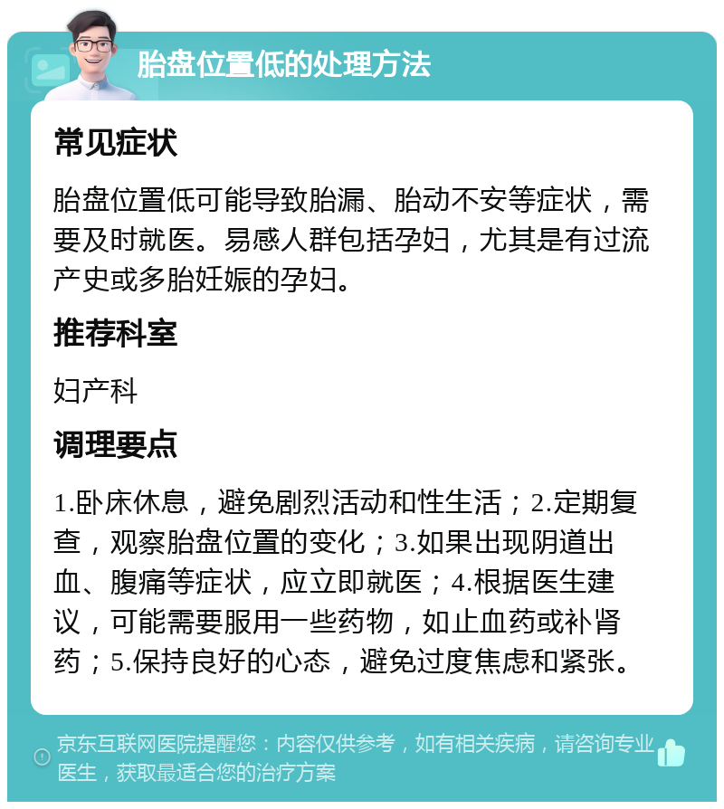 胎盘位置低的处理方法 常见症状 胎盘位置低可能导致胎漏、胎动不安等症状，需要及时就医。易感人群包括孕妇，尤其是有过流产史或多胎妊娠的孕妇。 推荐科室 妇产科 调理要点 1.卧床休息，避免剧烈活动和性生活；2.定期复查，观察胎盘位置的变化；3.如果出现阴道出血、腹痛等症状，应立即就医；4.根据医生建议，可能需要服用一些药物，如止血药或补肾药；5.保持良好的心态，避免过度焦虑和紧张。