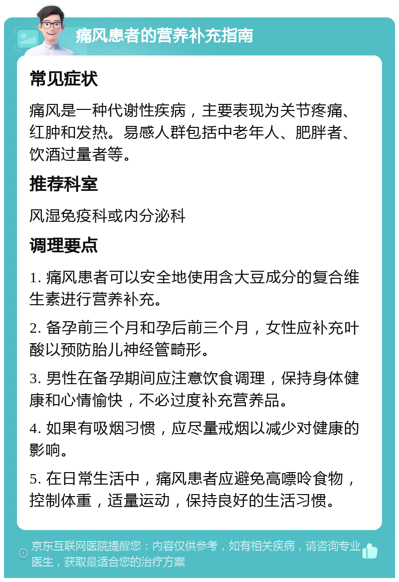 痛风患者的营养补充指南 常见症状 痛风是一种代谢性疾病，主要表现为关节疼痛、红肿和发热。易感人群包括中老年人、肥胖者、饮酒过量者等。 推荐科室 风湿免疫科或内分泌科 调理要点 1. 痛风患者可以安全地使用含大豆成分的复合维生素进行营养补充。 2. 备孕前三个月和孕后前三个月，女性应补充叶酸以预防胎儿神经管畸形。 3. 男性在备孕期间应注意饮食调理，保持身体健康和心情愉快，不必过度补充营养品。 4. 如果有吸烟习惯，应尽量戒烟以减少对健康的影响。 5. 在日常生活中，痛风患者应避免高嘌呤食物，控制体重，适量运动，保持良好的生活习惯。