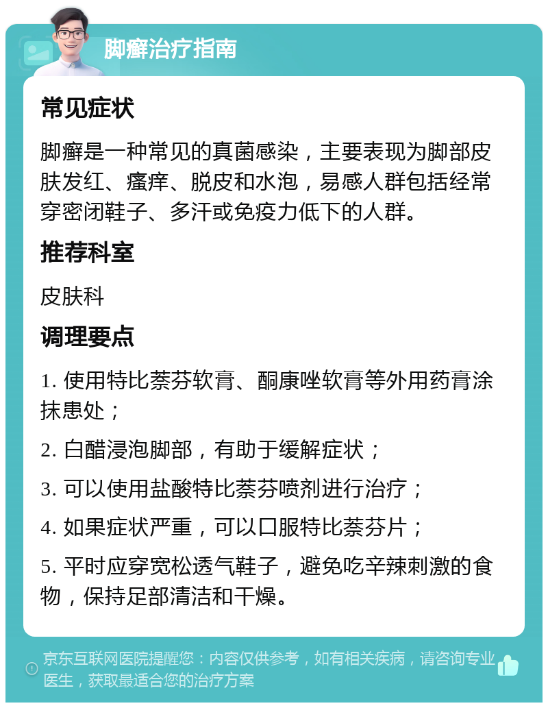 脚癣治疗指南 常见症状 脚癣是一种常见的真菌感染，主要表现为脚部皮肤发红、瘙痒、脱皮和水泡，易感人群包括经常穿密闭鞋子、多汗或免疫力低下的人群。 推荐科室 皮肤科 调理要点 1. 使用特比萘芬软膏、酮康唑软膏等外用药膏涂抹患处； 2. 白醋浸泡脚部，有助于缓解症状； 3. 可以使用盐酸特比萘芬喷剂进行治疗； 4. 如果症状严重，可以口服特比萘芬片； 5. 平时应穿宽松透气鞋子，避免吃辛辣刺激的食物，保持足部清洁和干燥。