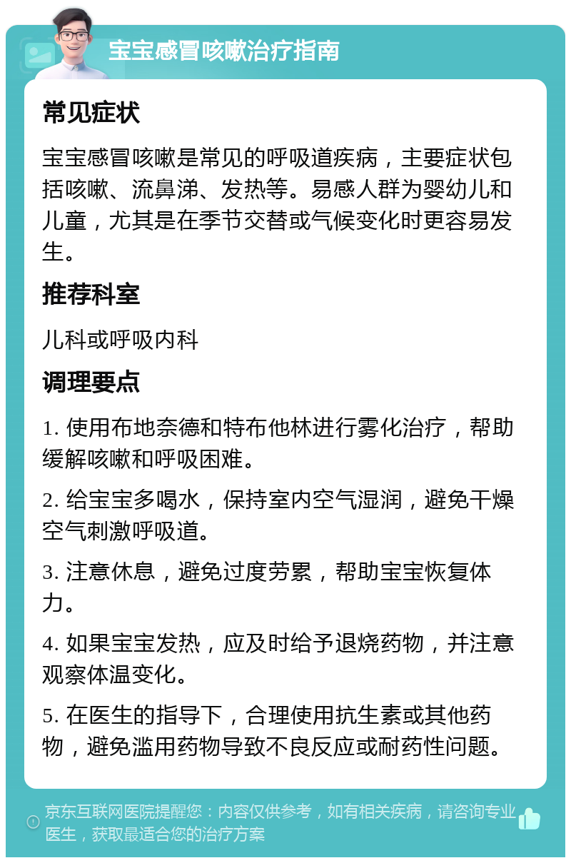 宝宝感冒咳嗽治疗指南 常见症状 宝宝感冒咳嗽是常见的呼吸道疾病，主要症状包括咳嗽、流鼻涕、发热等。易感人群为婴幼儿和儿童，尤其是在季节交替或气候变化时更容易发生。 推荐科室 儿科或呼吸内科 调理要点 1. 使用布地奈德和特布他林进行雾化治疗，帮助缓解咳嗽和呼吸困难。 2. 给宝宝多喝水，保持室内空气湿润，避免干燥空气刺激呼吸道。 3. 注意休息，避免过度劳累，帮助宝宝恢复体力。 4. 如果宝宝发热，应及时给予退烧药物，并注意观察体温变化。 5. 在医生的指导下，合理使用抗生素或其他药物，避免滥用药物导致不良反应或耐药性问题。