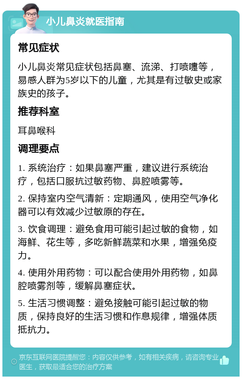 小儿鼻炎就医指南 常见症状 小儿鼻炎常见症状包括鼻塞、流涕、打喷嚏等，易感人群为5岁以下的儿童，尤其是有过敏史或家族史的孩子。 推荐科室 耳鼻喉科 调理要点 1. 系统治疗：如果鼻塞严重，建议进行系统治疗，包括口服抗过敏药物、鼻腔喷雾等。 2. 保持室内空气清新：定期通风，使用空气净化器可以有效减少过敏原的存在。 3. 饮食调理：避免食用可能引起过敏的食物，如海鲜、花生等，多吃新鲜蔬菜和水果，增强免疫力。 4. 使用外用药物：可以配合使用外用药物，如鼻腔喷雾剂等，缓解鼻塞症状。 5. 生活习惯调整：避免接触可能引起过敏的物质，保持良好的生活习惯和作息规律，增强体质抵抗力。