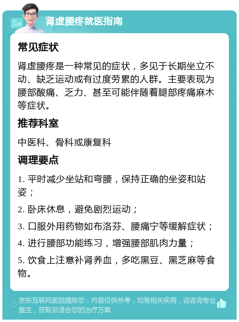 肾虚腰疼就医指南 常见症状 肾虚腰疼是一种常见的症状，多见于长期坐立不动、缺乏运动或有过度劳累的人群。主要表现为腰部酸痛、乏力、甚至可能伴随着腿部疼痛麻木等症状。 推荐科室 中医科、骨科或康复科 调理要点 1. 平时减少坐站和弯腰，保持正确的坐姿和站姿； 2. 卧床休息，避免剧烈运动； 3. 口服外用药物如布洛芬、腰痛宁等缓解症状； 4. 进行腰部功能练习，增强腰部肌肉力量； 5. 饮食上注意补肾养血，多吃黑豆、黑芝麻等食物。