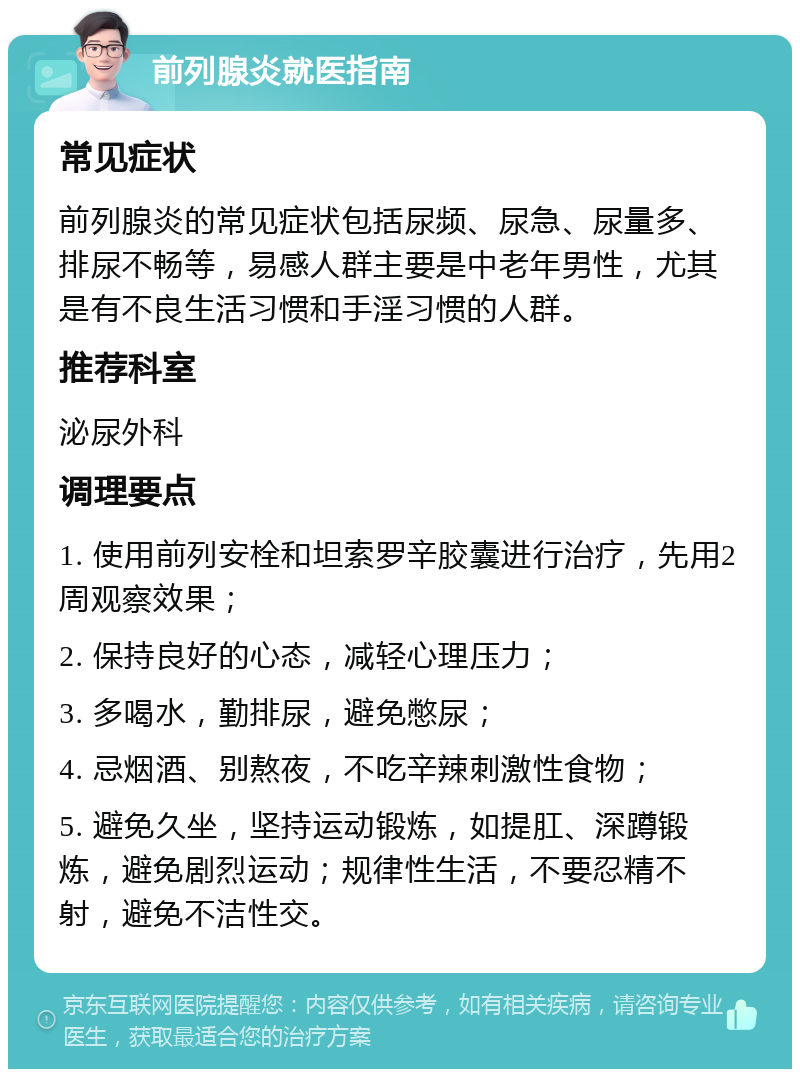 前列腺炎就医指南 常见症状 前列腺炎的常见症状包括尿频、尿急、尿量多、排尿不畅等，易感人群主要是中老年男性，尤其是有不良生活习惯和手淫习惯的人群。 推荐科室 泌尿外科 调理要点 1. 使用前列安栓和坦索罗辛胶囊进行治疗，先用2周观察效果； 2. 保持良好的心态，减轻心理压力； 3. 多喝水，勤排尿，避免憋尿； 4. 忌烟酒、别熬夜，不吃辛辣刺激性食物； 5. 避免久坐，坚持运动锻炼，如提肛、深蹲锻炼，避免剧烈运动；规律性生活，不要忍精不射，避免不洁性交。