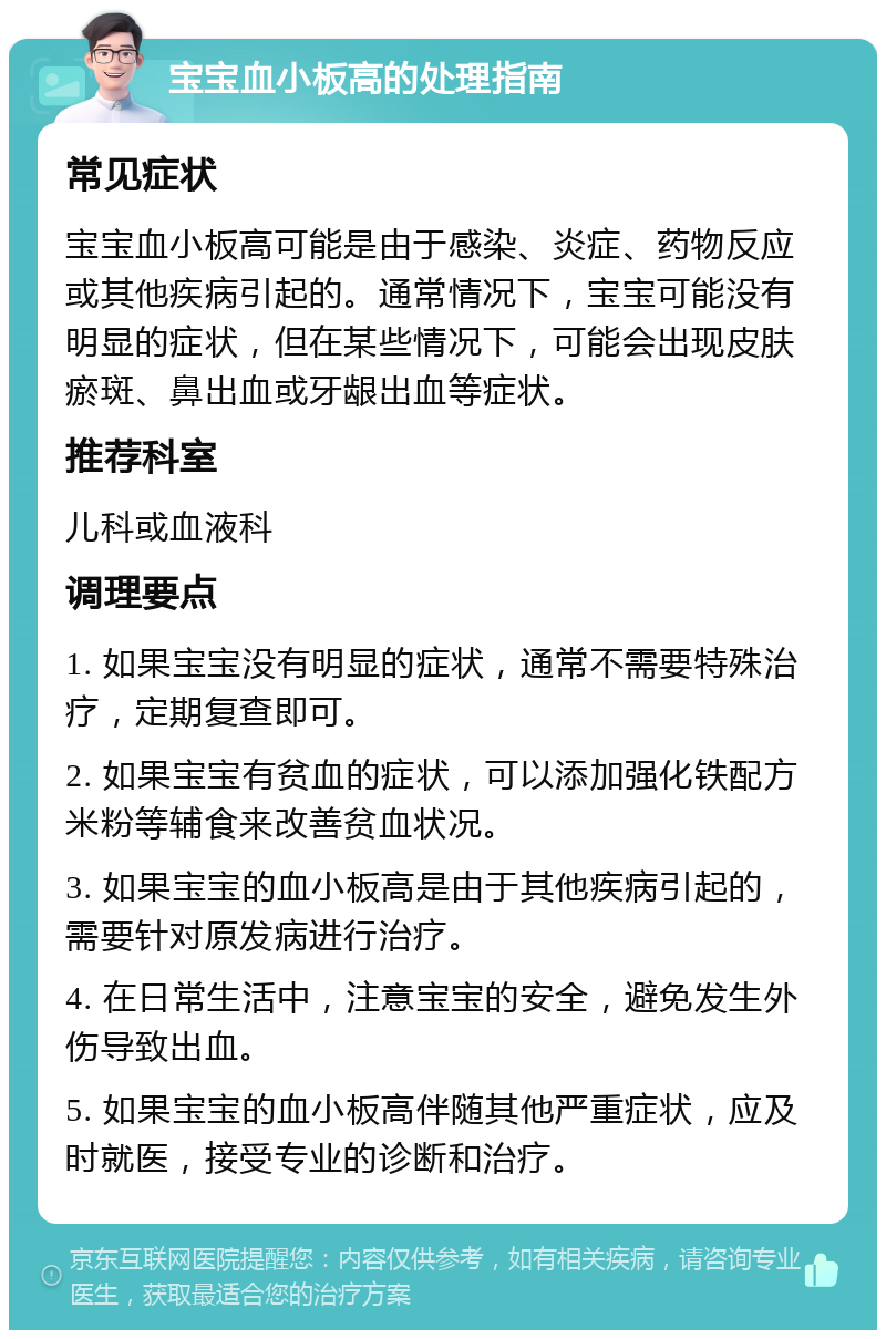 宝宝血小板高的处理指南 常见症状 宝宝血小板高可能是由于感染、炎症、药物反应或其他疾病引起的。通常情况下，宝宝可能没有明显的症状，但在某些情况下，可能会出现皮肤瘀斑、鼻出血或牙龈出血等症状。 推荐科室 儿科或血液科 调理要点 1. 如果宝宝没有明显的症状，通常不需要特殊治疗，定期复查即可。 2. 如果宝宝有贫血的症状，可以添加强化铁配方米粉等辅食来改善贫血状况。 3. 如果宝宝的血小板高是由于其他疾病引起的，需要针对原发病进行治疗。 4. 在日常生活中，注意宝宝的安全，避免发生外伤导致出血。 5. 如果宝宝的血小板高伴随其他严重症状，应及时就医，接受专业的诊断和治疗。