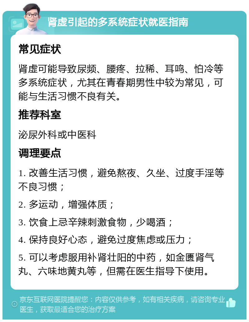 肾虚引起的多系统症状就医指南 常见症状 肾虚可能导致尿频、腰疼、拉稀、耳鸣、怕冷等多系统症状，尤其在青春期男性中较为常见，可能与生活习惯不良有关。 推荐科室 泌尿外科或中医科 调理要点 1. 改善生活习惯，避免熬夜、久坐、过度手淫等不良习惯； 2. 多运动，增强体质； 3. 饮食上忌辛辣刺激食物，少喝酒； 4. 保持良好心态，避免过度焦虑或压力； 5. 可以考虑服用补肾壮阳的中药，如金匮肾气丸、六味地黄丸等，但需在医生指导下使用。