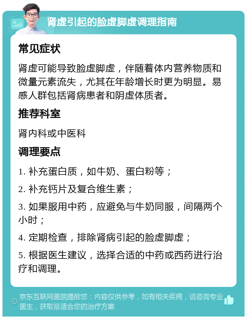 肾虚引起的脸虚脚虚调理指南 常见症状 肾虚可能导致脸虚脚虚，伴随着体内营养物质和微量元素流失，尤其在年龄增长时更为明显。易感人群包括肾病患者和阴虚体质者。 推荐科室 肾内科或中医科 调理要点 1. 补充蛋白质，如牛奶、蛋白粉等； 2. 补充钙片及复合维生素； 3. 如果服用中药，应避免与牛奶同服，间隔两个小时； 4. 定期检查，排除肾病引起的脸虚脚虚； 5. 根据医生建议，选择合适的中药或西药进行治疗和调理。