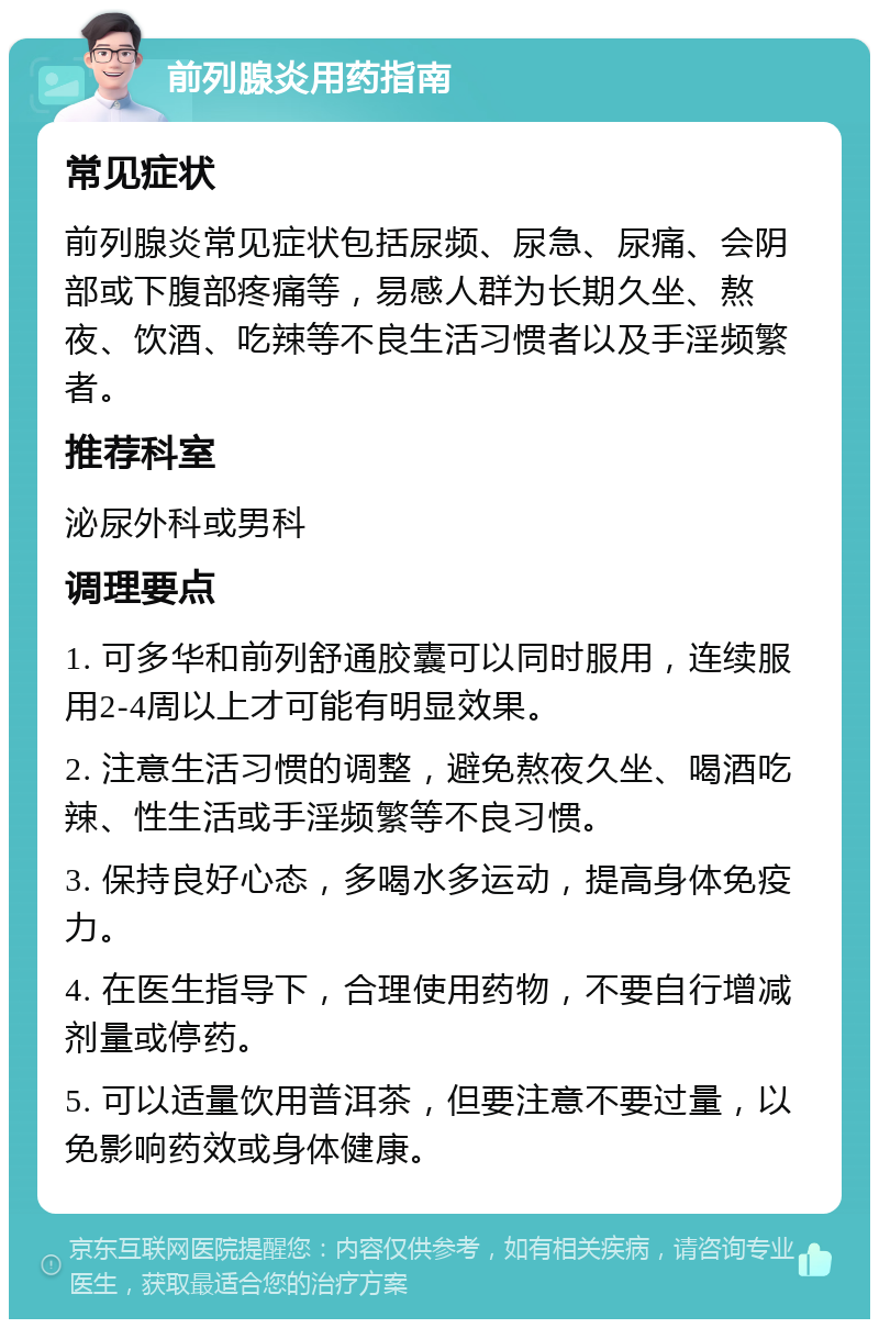 前列腺炎用药指南 常见症状 前列腺炎常见症状包括尿频、尿急、尿痛、会阴部或下腹部疼痛等，易感人群为长期久坐、熬夜、饮酒、吃辣等不良生活习惯者以及手淫频繁者。 推荐科室 泌尿外科或男科 调理要点 1. 可多华和前列舒通胶囊可以同时服用，连续服用2-4周以上才可能有明显效果。 2. 注意生活习惯的调整，避免熬夜久坐、喝酒吃辣、性生活或手淫频繁等不良习惯。 3. 保持良好心态，多喝水多运动，提高身体免疫力。 4. 在医生指导下，合理使用药物，不要自行增减剂量或停药。 5. 可以适量饮用普洱茶，但要注意不要过量，以免影响药效或身体健康。