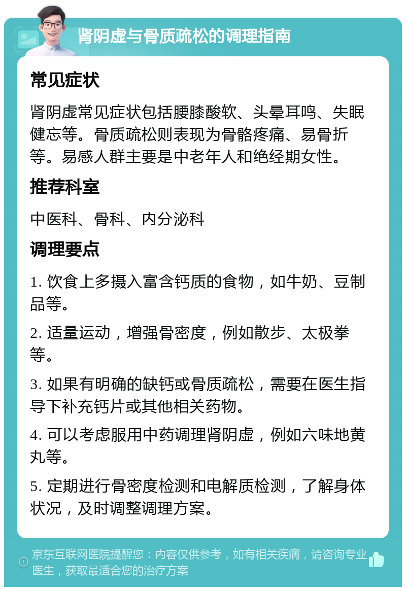 肾阴虚与骨质疏松的调理指南 常见症状 肾阴虚常见症状包括腰膝酸软、头晕耳鸣、失眠健忘等。骨质疏松则表现为骨骼疼痛、易骨折等。易感人群主要是中老年人和绝经期女性。 推荐科室 中医科、骨科、内分泌科 调理要点 1. 饮食上多摄入富含钙质的食物，如牛奶、豆制品等。 2. 适量运动，增强骨密度，例如散步、太极拳等。 3. 如果有明确的缺钙或骨质疏松，需要在医生指导下补充钙片或其他相关药物。 4. 可以考虑服用中药调理肾阴虚，例如六味地黄丸等。 5. 定期进行骨密度检测和电解质检测，了解身体状况，及时调整调理方案。