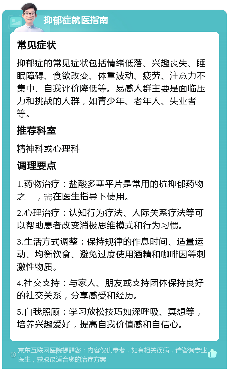 抑郁症就医指南 常见症状 抑郁症的常见症状包括情绪低落、兴趣丧失、睡眠障碍、食欲改变、体重波动、疲劳、注意力不集中、自我评价降低等。易感人群主要是面临压力和挑战的人群，如青少年、老年人、失业者等。 推荐科室 精神科或心理科 调理要点 1.药物治疗：盐酸多塞平片是常用的抗抑郁药物之一，需在医生指导下使用。 2.心理治疗：认知行为疗法、人际关系疗法等可以帮助患者改变消极思维模式和行为习惯。 3.生活方式调整：保持规律的作息时间、适量运动、均衡饮食、避免过度使用酒精和咖啡因等刺激性物质。 4.社交支持：与家人、朋友或支持团体保持良好的社交关系，分享感受和经历。 5.自我照顾：学习放松技巧如深呼吸、冥想等，培养兴趣爱好，提高自我价值感和自信心。