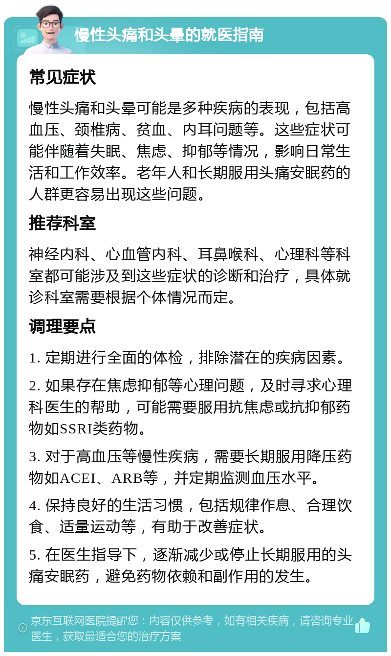 慢性头痛和头晕的就医指南 常见症状 慢性头痛和头晕可能是多种疾病的表现，包括高血压、颈椎病、贫血、内耳问题等。这些症状可能伴随着失眠、焦虑、抑郁等情况，影响日常生活和工作效率。老年人和长期服用头痛安眠药的人群更容易出现这些问题。 推荐科室 神经内科、心血管内科、耳鼻喉科、心理科等科室都可能涉及到这些症状的诊断和治疗，具体就诊科室需要根据个体情况而定。 调理要点 1. 定期进行全面的体检，排除潜在的疾病因素。 2. 如果存在焦虑抑郁等心理问题，及时寻求心理科医生的帮助，可能需要服用抗焦虑或抗抑郁药物如SSRI类药物。 3. 对于高血压等慢性疾病，需要长期服用降压药物如ACEI、ARB等，并定期监测血压水平。 4. 保持良好的生活习惯，包括规律作息、合理饮食、适量运动等，有助于改善症状。 5. 在医生指导下，逐渐减少或停止长期服用的头痛安眠药，避免药物依赖和副作用的发生。