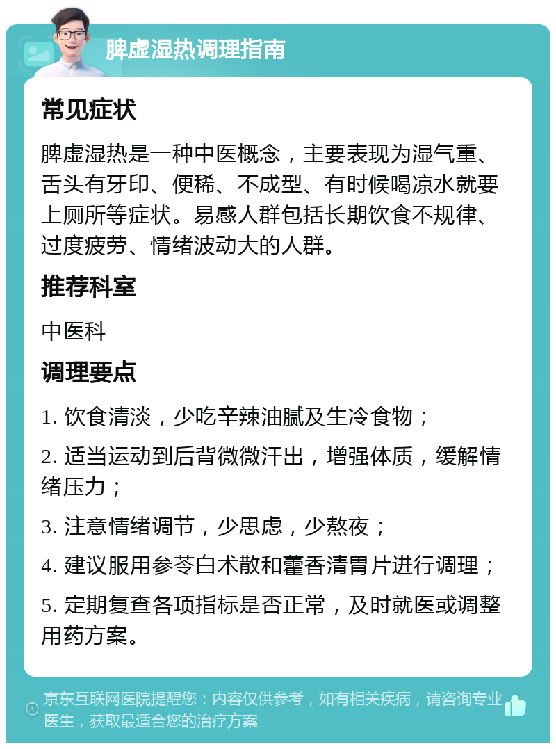 脾虚湿热调理指南 常见症状 脾虚湿热是一种中医概念，主要表现为湿气重、舌头有牙印、便稀、不成型、有时候喝凉水就要上厕所等症状。易感人群包括长期饮食不规律、过度疲劳、情绪波动大的人群。 推荐科室 中医科 调理要点 1. 饮食清淡，少吃辛辣油腻及生冷食物； 2. 适当运动到后背微微汗出，增强体质，缓解情绪压力； 3. 注意情绪调节，少思虑，少熬夜； 4. 建议服用参苓白术散和藿香清胃片进行调理； 5. 定期复查各项指标是否正常，及时就医或调整用药方案。