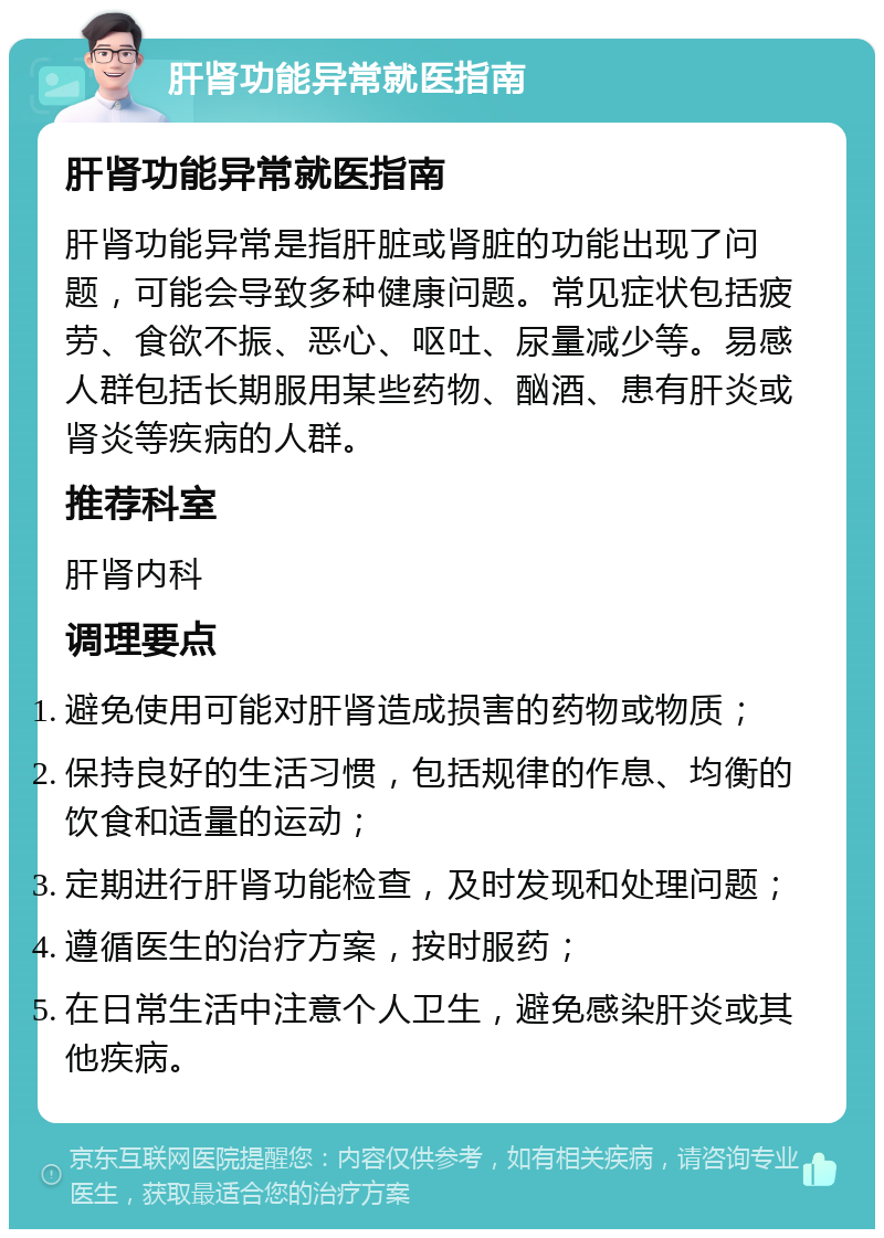 肝肾功能异常就医指南 肝肾功能异常就医指南 肝肾功能异常是指肝脏或肾脏的功能出现了问题，可能会导致多种健康问题。常见症状包括疲劳、食欲不振、恶心、呕吐、尿量减少等。易感人群包括长期服用某些药物、酗酒、患有肝炎或肾炎等疾病的人群。 推荐科室 肝肾内科 调理要点 避免使用可能对肝肾造成损害的药物或物质； 保持良好的生活习惯，包括规律的作息、均衡的饮食和适量的运动； 定期进行肝肾功能检查，及时发现和处理问题； 遵循医生的治疗方案，按时服药； 在日常生活中注意个人卫生，避免感染肝炎或其他疾病。