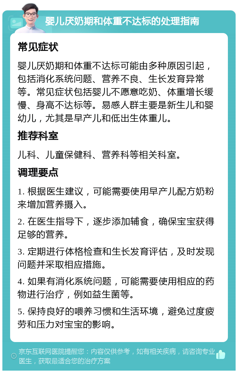 婴儿厌奶期和体重不达标的处理指南 常见症状 婴儿厌奶期和体重不达标可能由多种原因引起，包括消化系统问题、营养不良、生长发育异常等。常见症状包括婴儿不愿意吃奶、体重增长缓慢、身高不达标等。易感人群主要是新生儿和婴幼儿，尤其是早产儿和低出生体重儿。 推荐科室 儿科、儿童保健科、营养科等相关科室。 调理要点 1. 根据医生建议，可能需要使用早产儿配方奶粉来增加营养摄入。 2. 在医生指导下，逐步添加辅食，确保宝宝获得足够的营养。 3. 定期进行体格检查和生长发育评估，及时发现问题并采取相应措施。 4. 如果有消化系统问题，可能需要使用相应的药物进行治疗，例如益生菌等。 5. 保持良好的喂养习惯和生活环境，避免过度疲劳和压力对宝宝的影响。