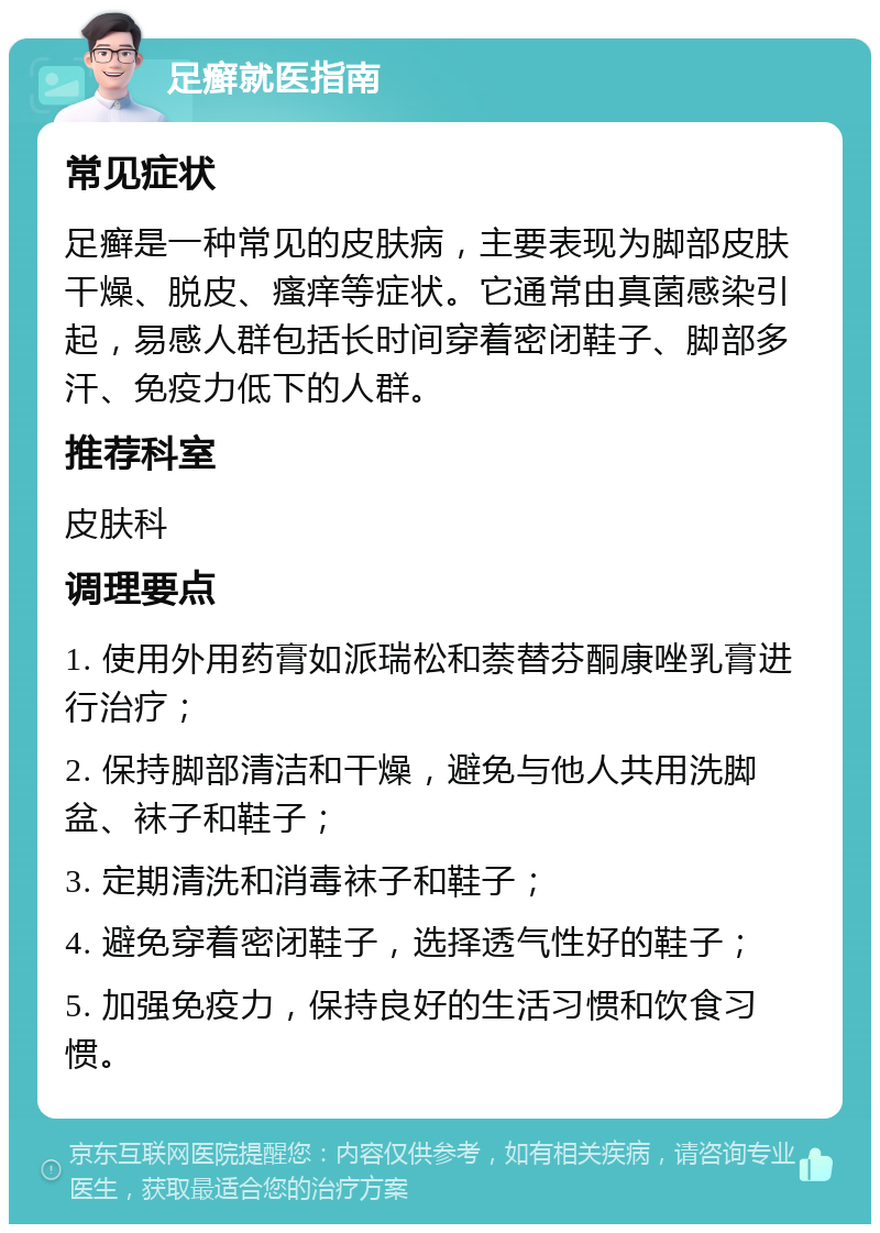 足癣就医指南 常见症状 足癣是一种常见的皮肤病，主要表现为脚部皮肤干燥、脱皮、瘙痒等症状。它通常由真菌感染引起，易感人群包括长时间穿着密闭鞋子、脚部多汗、免疫力低下的人群。 推荐科室 皮肤科 调理要点 1. 使用外用药膏如派瑞松和萘替芬酮康唑乳膏进行治疗； 2. 保持脚部清洁和干燥，避免与他人共用洗脚盆、袜子和鞋子； 3. 定期清洗和消毒袜子和鞋子； 4. 避免穿着密闭鞋子，选择透气性好的鞋子； 5. 加强免疫力，保持良好的生活习惯和饮食习惯。