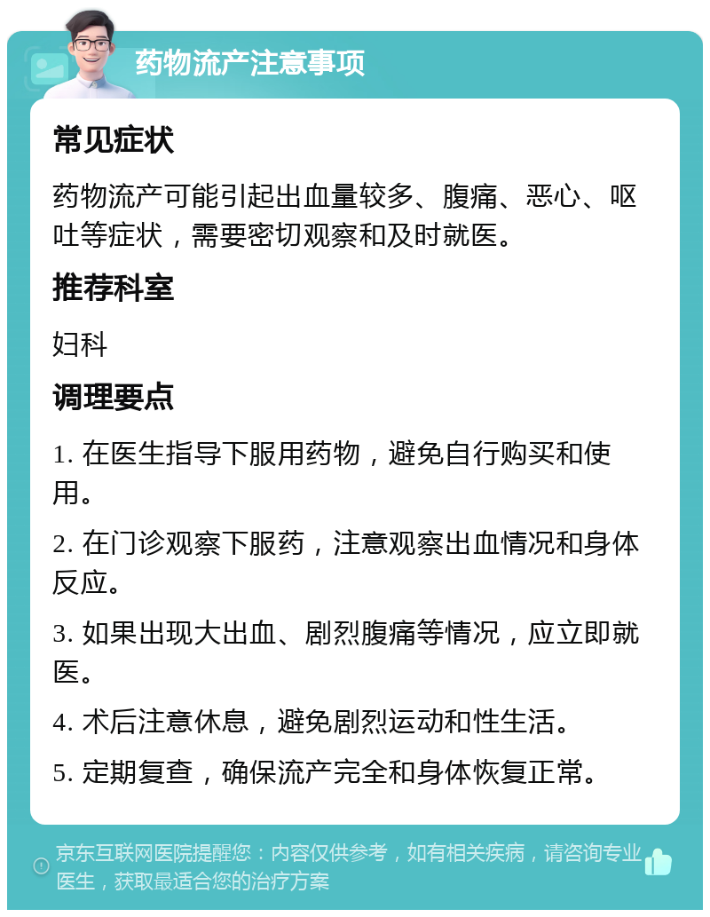 药物流产注意事项 常见症状 药物流产可能引起出血量较多、腹痛、恶心、呕吐等症状，需要密切观察和及时就医。 推荐科室 妇科 调理要点 1. 在医生指导下服用药物，避免自行购买和使用。 2. 在门诊观察下服药，注意观察出血情况和身体反应。 3. 如果出现大出血、剧烈腹痛等情况，应立即就医。 4. 术后注意休息，避免剧烈运动和性生活。 5. 定期复查，确保流产完全和身体恢复正常。