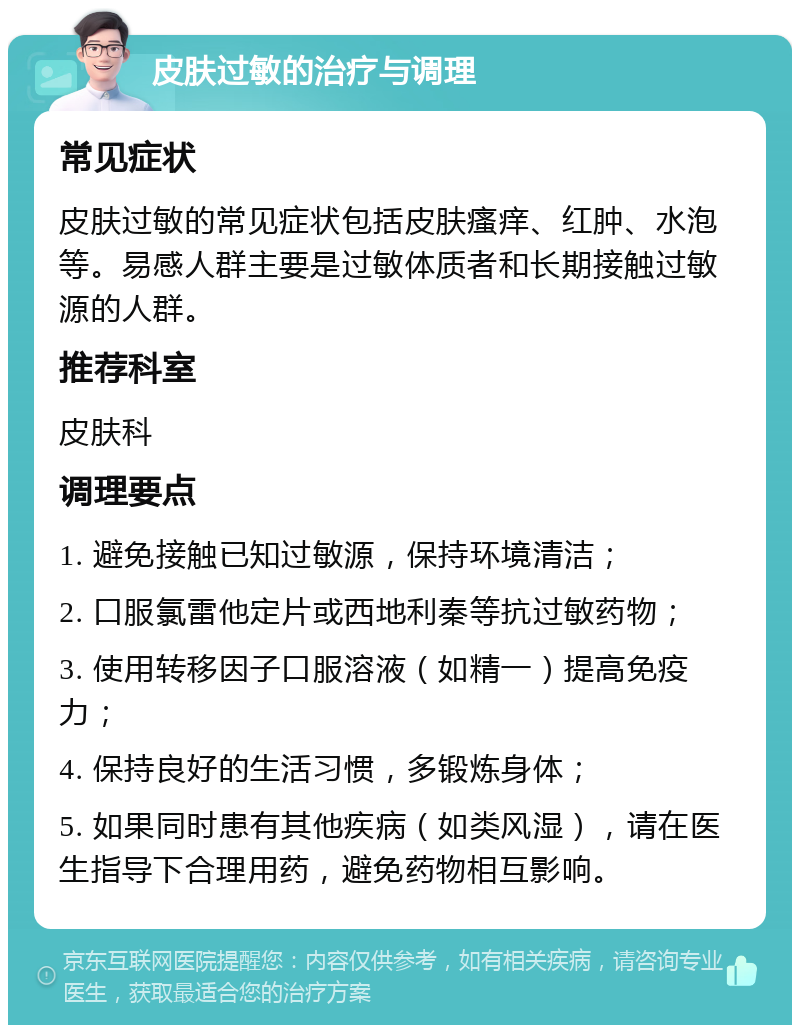 皮肤过敏的治疗与调理 常见症状 皮肤过敏的常见症状包括皮肤瘙痒、红肿、水泡等。易感人群主要是过敏体质者和长期接触过敏源的人群。 推荐科室 皮肤科 调理要点 1. 避免接触已知过敏源，保持环境清洁； 2. 口服氯雷他定片或西地利秦等抗过敏药物； 3. 使用转移因子口服溶液（如精一）提高免疫力； 4. 保持良好的生活习惯，多锻炼身体； 5. 如果同时患有其他疾病（如类风湿），请在医生指导下合理用药，避免药物相互影响。