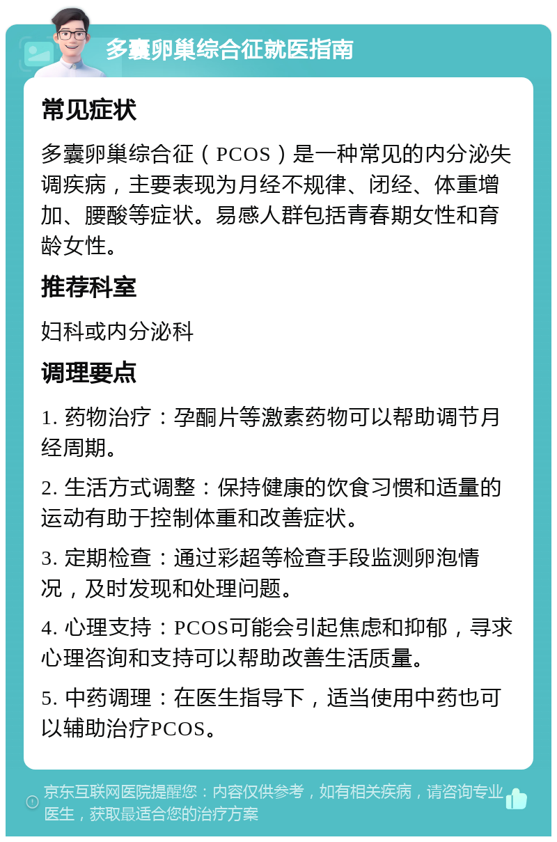 多囊卵巢综合征就医指南 常见症状 多囊卵巢综合征（PCOS）是一种常见的内分泌失调疾病，主要表现为月经不规律、闭经、体重增加、腰酸等症状。易感人群包括青春期女性和育龄女性。 推荐科室 妇科或内分泌科 调理要点 1. 药物治疗：孕酮片等激素药物可以帮助调节月经周期。 2. 生活方式调整：保持健康的饮食习惯和适量的运动有助于控制体重和改善症状。 3. 定期检查：通过彩超等检查手段监测卵泡情况，及时发现和处理问题。 4. 心理支持：PCOS可能会引起焦虑和抑郁，寻求心理咨询和支持可以帮助改善生活质量。 5. 中药调理：在医生指导下，适当使用中药也可以辅助治疗PCOS。