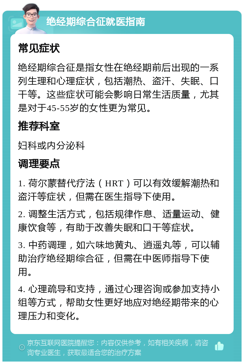 绝经期综合征就医指南 常见症状 绝经期综合征是指女性在绝经期前后出现的一系列生理和心理症状，包括潮热、盗汗、失眠、口干等。这些症状可能会影响日常生活质量，尤其是对于45-55岁的女性更为常见。 推荐科室 妇科或内分泌科 调理要点 1. 荷尔蒙替代疗法（HRT）可以有效缓解潮热和盗汗等症状，但需在医生指导下使用。 2. 调整生活方式，包括规律作息、适量运动、健康饮食等，有助于改善失眠和口干等症状。 3. 中药调理，如六味地黄丸、逍遥丸等，可以辅助治疗绝经期综合征，但需在中医师指导下使用。 4. 心理疏导和支持，通过心理咨询或参加支持小组等方式，帮助女性更好地应对绝经期带来的心理压力和变化。