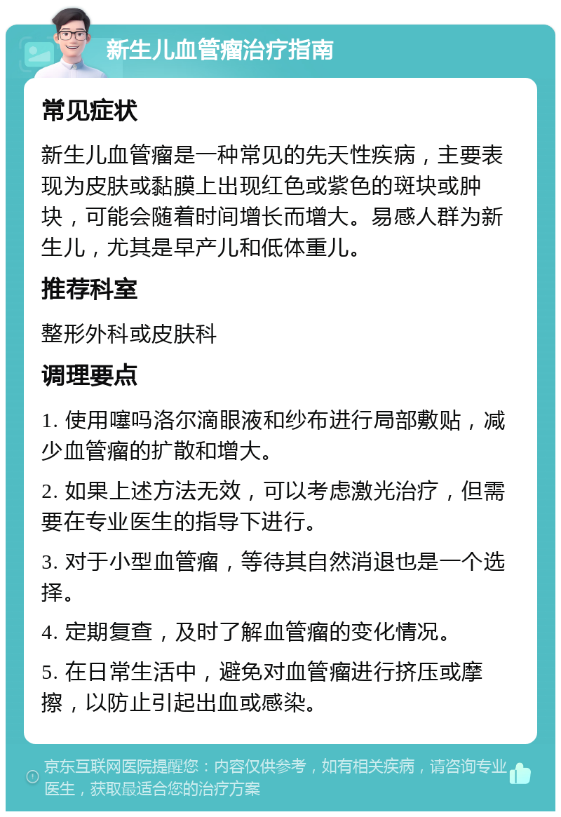 新生儿血管瘤治疗指南 常见症状 新生儿血管瘤是一种常见的先天性疾病，主要表现为皮肤或黏膜上出现红色或紫色的斑块或肿块，可能会随着时间增长而增大。易感人群为新生儿，尤其是早产儿和低体重儿。 推荐科室 整形外科或皮肤科 调理要点 1. 使用噻吗洛尔滴眼液和纱布进行局部敷贴，减少血管瘤的扩散和增大。 2. 如果上述方法无效，可以考虑激光治疗，但需要在专业医生的指导下进行。 3. 对于小型血管瘤，等待其自然消退也是一个选择。 4. 定期复查，及时了解血管瘤的变化情况。 5. 在日常生活中，避免对血管瘤进行挤压或摩擦，以防止引起出血或感染。