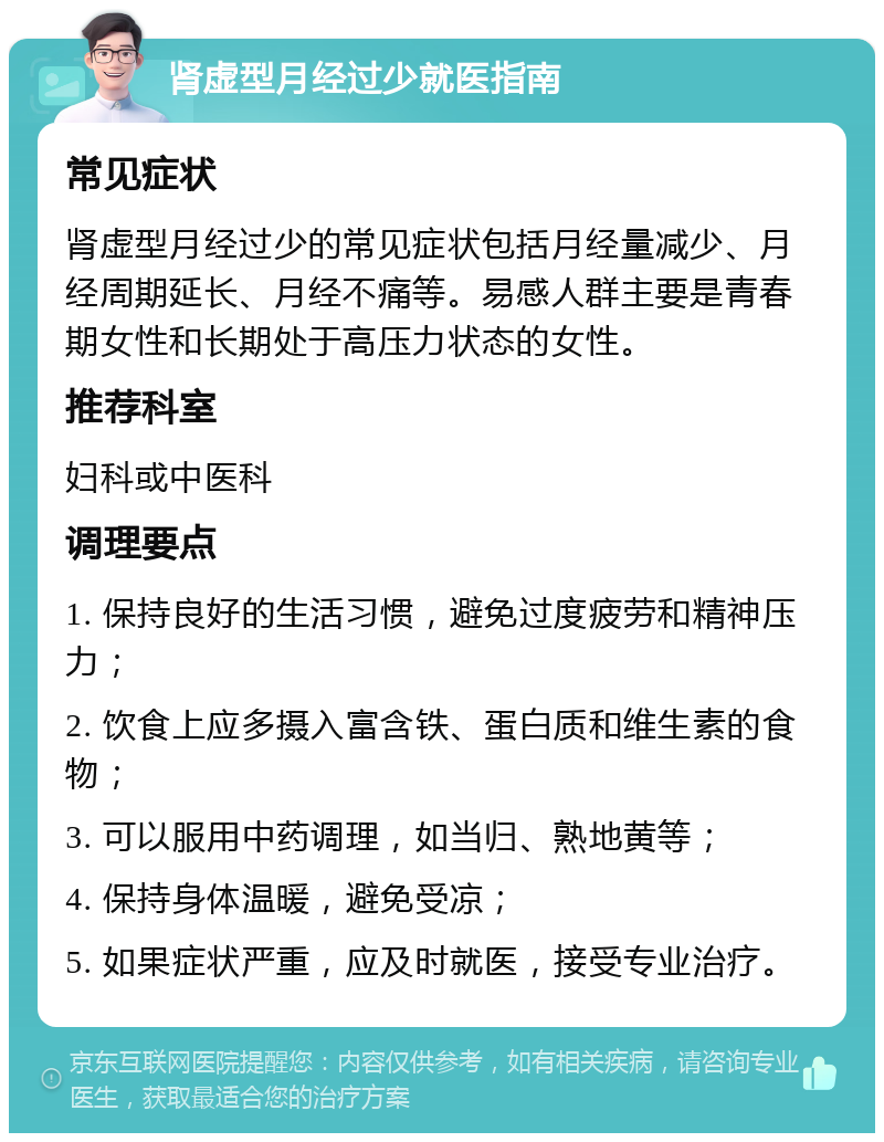 肾虚型月经过少就医指南 常见症状 肾虚型月经过少的常见症状包括月经量减少、月经周期延长、月经不痛等。易感人群主要是青春期女性和长期处于高压力状态的女性。 推荐科室 妇科或中医科 调理要点 1. 保持良好的生活习惯，避免过度疲劳和精神压力； 2. 饮食上应多摄入富含铁、蛋白质和维生素的食物； 3. 可以服用中药调理，如当归、熟地黄等； 4. 保持身体温暖，避免受凉； 5. 如果症状严重，应及时就医，接受专业治疗。