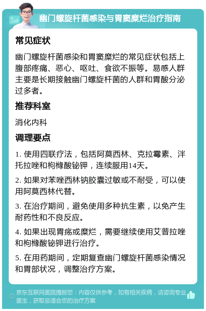 幽门螺旋杆菌感染与胃窦糜烂治疗指南 常见症状 幽门螺旋杆菌感染和胃窦糜烂的常见症状包括上腹部疼痛、恶心、呕吐、食欲不振等。易感人群主要是长期接触幽门螺旋杆菌的人群和胃酸分泌过多者。 推荐科室 消化内科 调理要点 1. 使用四联疗法，包括阿莫西林、克拉霉素、泮托拉唑和枸橼酸铋钾，连续服用14天。 2. 如果对苯唑西林钠胶囊过敏或不耐受，可以使用阿莫西林代替。 3. 在治疗期间，避免使用多种抗生素，以免产生耐药性和不良反应。 4. 如果出现胃疡或糜烂，需要继续使用艾普拉唑和枸橼酸铋钾进行治疗。 5. 在用药期间，定期复查幽门螺旋杆菌感染情况和胃部状况，调整治疗方案。