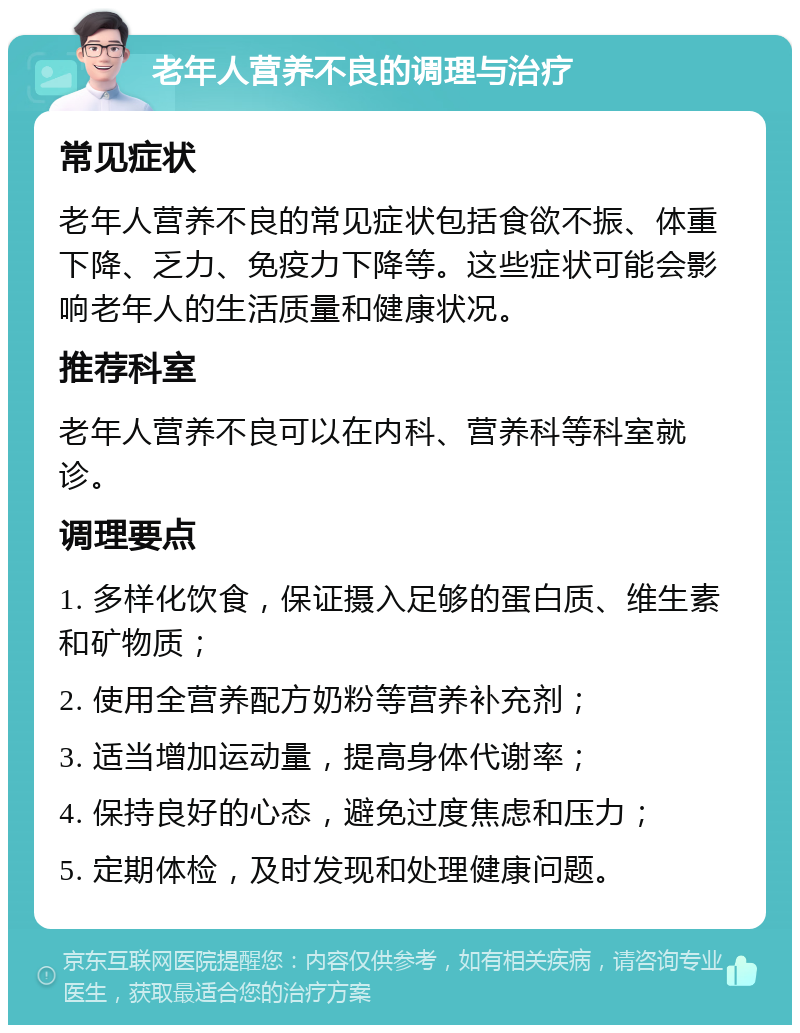 老年人营养不良的调理与治疗 常见症状 老年人营养不良的常见症状包括食欲不振、体重下降、乏力、免疫力下降等。这些症状可能会影响老年人的生活质量和健康状况。 推荐科室 老年人营养不良可以在内科、营养科等科室就诊。 调理要点 1. 多样化饮食，保证摄入足够的蛋白质、维生素和矿物质； 2. 使用全营养配方奶粉等营养补充剂； 3. 适当增加运动量，提高身体代谢率； 4. 保持良好的心态，避免过度焦虑和压力； 5. 定期体检，及时发现和处理健康问题。