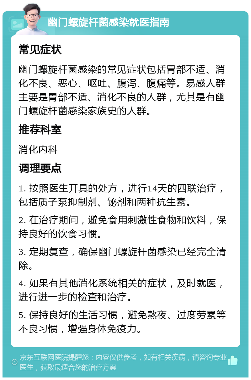 幽门螺旋杆菌感染就医指南 常见症状 幽门螺旋杆菌感染的常见症状包括胃部不适、消化不良、恶心、呕吐、腹泻、腹痛等。易感人群主要是胃部不适、消化不良的人群，尤其是有幽门螺旋杆菌感染家族史的人群。 推荐科室 消化内科 调理要点 1. 按照医生开具的处方，进行14天的四联治疗，包括质子泵抑制剂、铋剂和两种抗生素。 2. 在治疗期间，避免食用刺激性食物和饮料，保持良好的饮食习惯。 3. 定期复查，确保幽门螺旋杆菌感染已经完全清除。 4. 如果有其他消化系统相关的症状，及时就医，进行进一步的检查和治疗。 5. 保持良好的生活习惯，避免熬夜、过度劳累等不良习惯，增强身体免疫力。