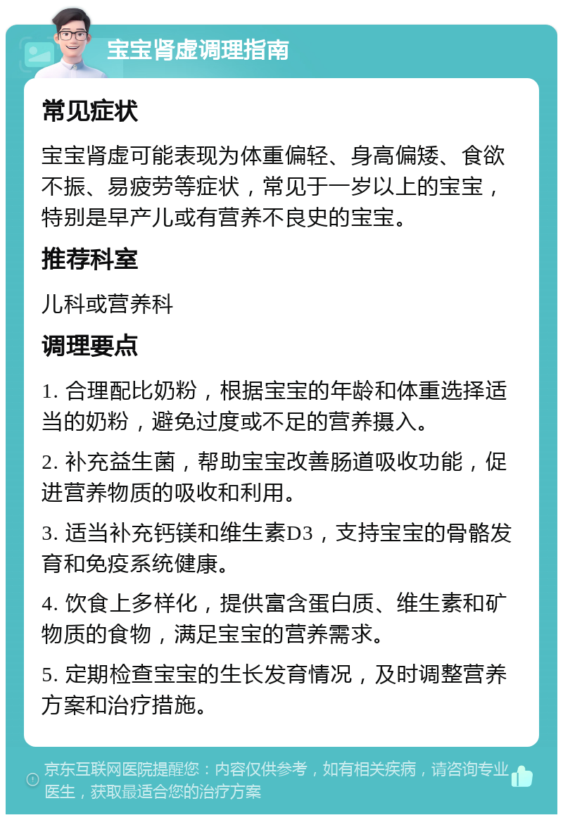 宝宝肾虚调理指南 常见症状 宝宝肾虚可能表现为体重偏轻、身高偏矮、食欲不振、易疲劳等症状，常见于一岁以上的宝宝，特别是早产儿或有营养不良史的宝宝。 推荐科室 儿科或营养科 调理要点 1. 合理配比奶粉，根据宝宝的年龄和体重选择适当的奶粉，避免过度或不足的营养摄入。 2. 补充益生菌，帮助宝宝改善肠道吸收功能，促进营养物质的吸收和利用。 3. 适当补充钙镁和维生素D3，支持宝宝的骨骼发育和免疫系统健康。 4. 饮食上多样化，提供富含蛋白质、维生素和矿物质的食物，满足宝宝的营养需求。 5. 定期检查宝宝的生长发育情况，及时调整营养方案和治疗措施。