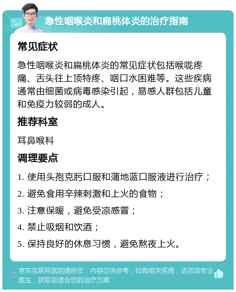 急性咽喉炎和扁桃体炎的治疗指南 常见症状 急性咽喉炎和扁桃体炎的常见症状包括喉咙疼痛、舌头往上顶特疼、咽口水困难等。这些疾病通常由细菌或病毒感染引起，易感人群包括儿童和免疫力较弱的成人。 推荐科室 耳鼻喉科 调理要点 1. 使用头孢克肟口服和蒲地蓝口服液进行治疗； 2. 避免食用辛辣刺激和上火的食物； 3. 注意保暖，避免受凉感冒； 4. 禁止吸烟和饮酒； 5. 保持良好的休息习惯，避免熬夜上火。