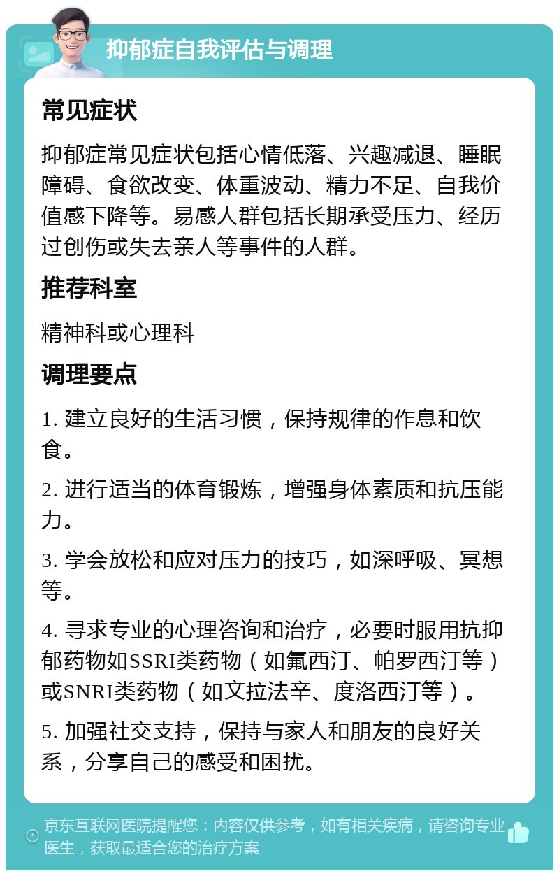 抑郁症自我评估与调理 常见症状 抑郁症常见症状包括心情低落、兴趣减退、睡眠障碍、食欲改变、体重波动、精力不足、自我价值感下降等。易感人群包括长期承受压力、经历过创伤或失去亲人等事件的人群。 推荐科室 精神科或心理科 调理要点 1. 建立良好的生活习惯，保持规律的作息和饮食。 2. 进行适当的体育锻炼，增强身体素质和抗压能力。 3. 学会放松和应对压力的技巧，如深呼吸、冥想等。 4. 寻求专业的心理咨询和治疗，必要时服用抗抑郁药物如SSRI类药物（如氟西汀、帕罗西汀等）或SNRI类药物（如文拉法辛、度洛西汀等）。 5. 加强社交支持，保持与家人和朋友的良好关系，分享自己的感受和困扰。