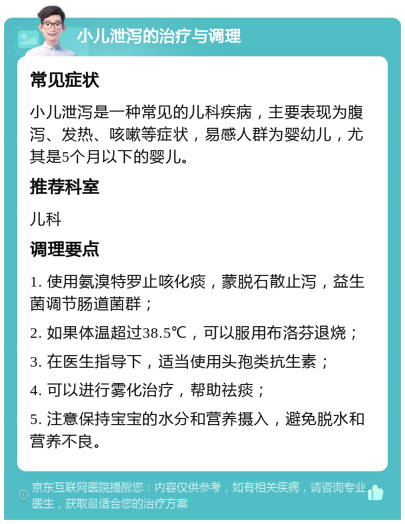 小儿泄泻的治疗与调理 常见症状 小儿泄泻是一种常见的儿科疾病，主要表现为腹泻、发热、咳嗽等症状，易感人群为婴幼儿，尤其是5个月以下的婴儿。 推荐科室 儿科 调理要点 1. 使用氨溴特罗止咳化痰，蒙脱石散止泻，益生菌调节肠道菌群； 2. 如果体温超过38.5℃，可以服用布洛芬退烧； 3. 在医生指导下，适当使用头孢类抗生素； 4. 可以进行雾化治疗，帮助祛痰； 5. 注意保持宝宝的水分和营养摄入，避免脱水和营养不良。