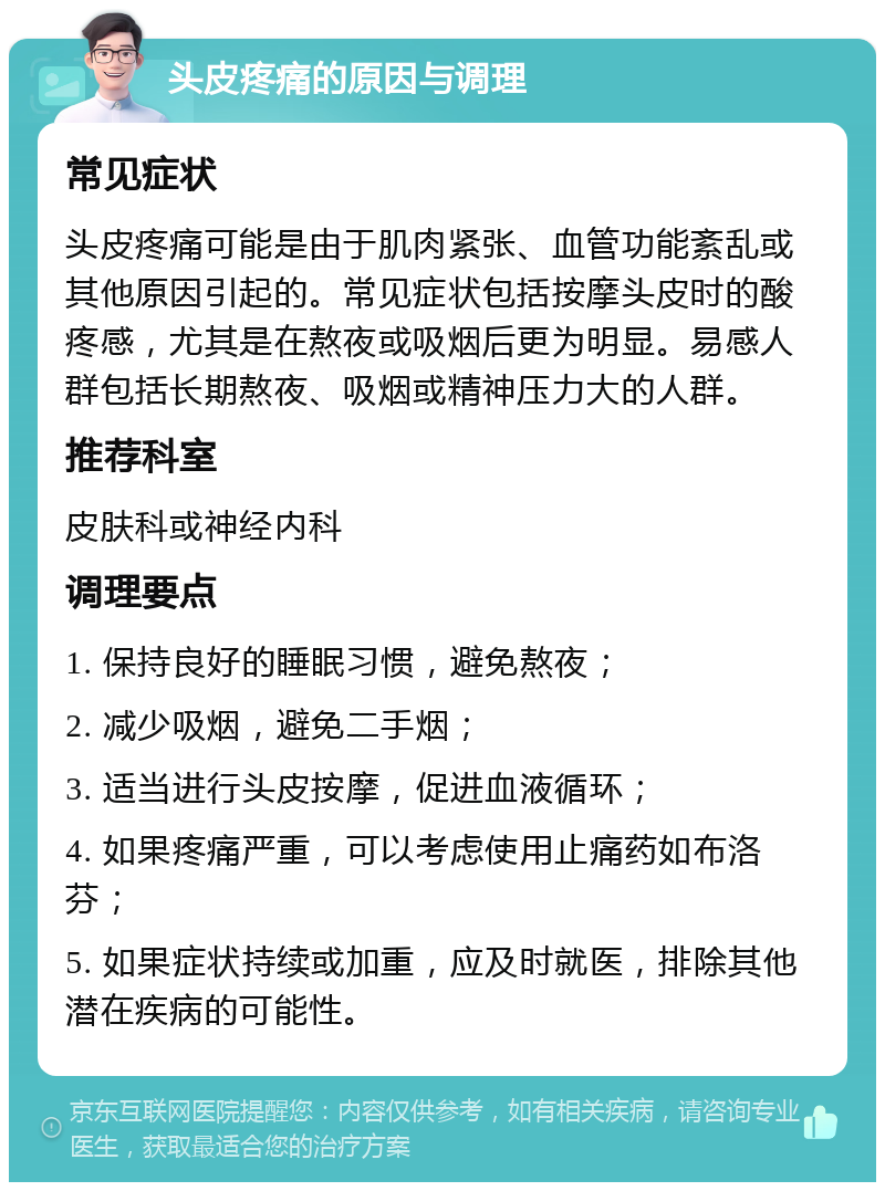 头皮疼痛的原因与调理 常见症状 头皮疼痛可能是由于肌肉紧张、血管功能紊乱或其他原因引起的。常见症状包括按摩头皮时的酸疼感，尤其是在熬夜或吸烟后更为明显。易感人群包括长期熬夜、吸烟或精神压力大的人群。 推荐科室 皮肤科或神经内科 调理要点 1. 保持良好的睡眠习惯，避免熬夜； 2. 减少吸烟，避免二手烟； 3. 适当进行头皮按摩，促进血液循环； 4. 如果疼痛严重，可以考虑使用止痛药如布洛芬； 5. 如果症状持续或加重，应及时就医，排除其他潜在疾病的可能性。