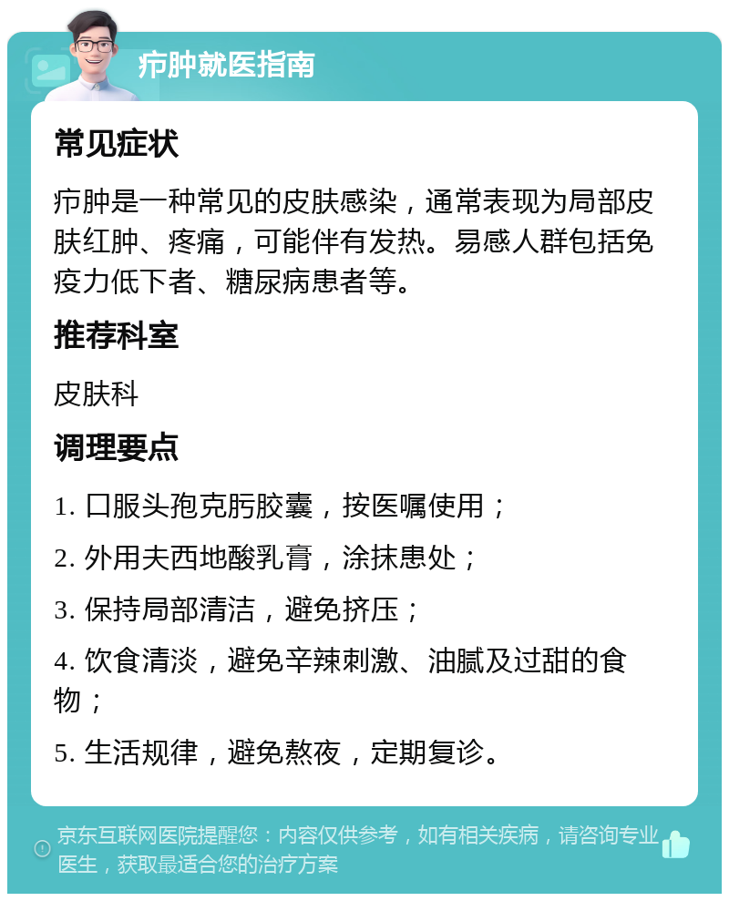 疖肿就医指南 常见症状 疖肿是一种常见的皮肤感染，通常表现为局部皮肤红肿、疼痛，可能伴有发热。易感人群包括免疫力低下者、糖尿病患者等。 推荐科室 皮肤科 调理要点 1. 口服头孢克肟胶囊，按医嘱使用； 2. 外用夫西地酸乳膏，涂抹患处； 3. 保持局部清洁，避免挤压； 4. 饮食清淡，避免辛辣刺激、油腻及过甜的食物； 5. 生活规律，避免熬夜，定期复诊。