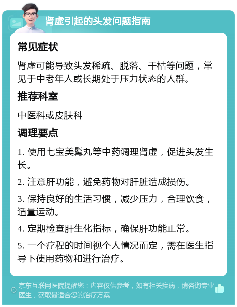 肾虚引起的头发问题指南 常见症状 肾虚可能导致头发稀疏、脱落、干枯等问题，常见于中老年人或长期处于压力状态的人群。 推荐科室 中医科或皮肤科 调理要点 1. 使用七宝美髯丸等中药调理肾虚，促进头发生长。 2. 注意肝功能，避免药物对肝脏造成损伤。 3. 保持良好的生活习惯，减少压力，合理饮食，适量运动。 4. 定期检查肝生化指标，确保肝功能正常。 5. 一个疗程的时间视个人情况而定，需在医生指导下使用药物和进行治疗。