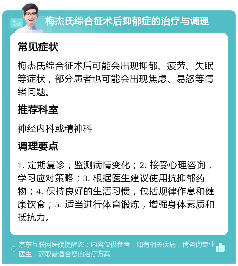 梅杰氏综合征术后抑郁症的治疗与调理 常见症状 梅杰氏综合征术后可能会出现抑郁、疲劳、失眠等症状，部分患者也可能会出现焦虑、易怒等情绪问题。 推荐科室 神经内科或精神科 调理要点 1. 定期复诊，监测病情变化；2. 接受心理咨询，学习应对策略；3. 根据医生建议使用抗抑郁药物；4. 保持良好的生活习惯，包括规律作息和健康饮食；5. 适当进行体育锻炼，增强身体素质和抵抗力。