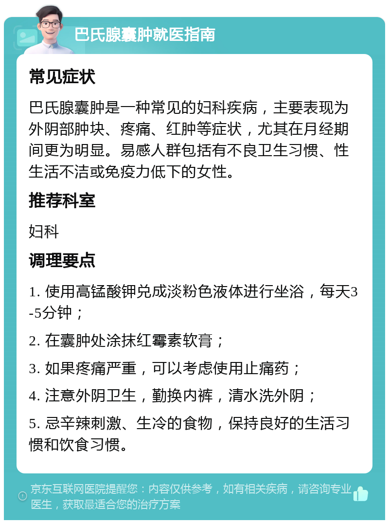 巴氏腺囊肿就医指南 常见症状 巴氏腺囊肿是一种常见的妇科疾病，主要表现为外阴部肿块、疼痛、红肿等症状，尤其在月经期间更为明显。易感人群包括有不良卫生习惯、性生活不洁或免疫力低下的女性。 推荐科室 妇科 调理要点 1. 使用高锰酸钾兑成淡粉色液体进行坐浴，每天3-5分钟； 2. 在囊肿处涂抹红霉素软膏； 3. 如果疼痛严重，可以考虑使用止痛药； 4. 注意外阴卫生，勤换内裤，清水洗外阴； 5. 忌辛辣刺激、生冷的食物，保持良好的生活习惯和饮食习惯。