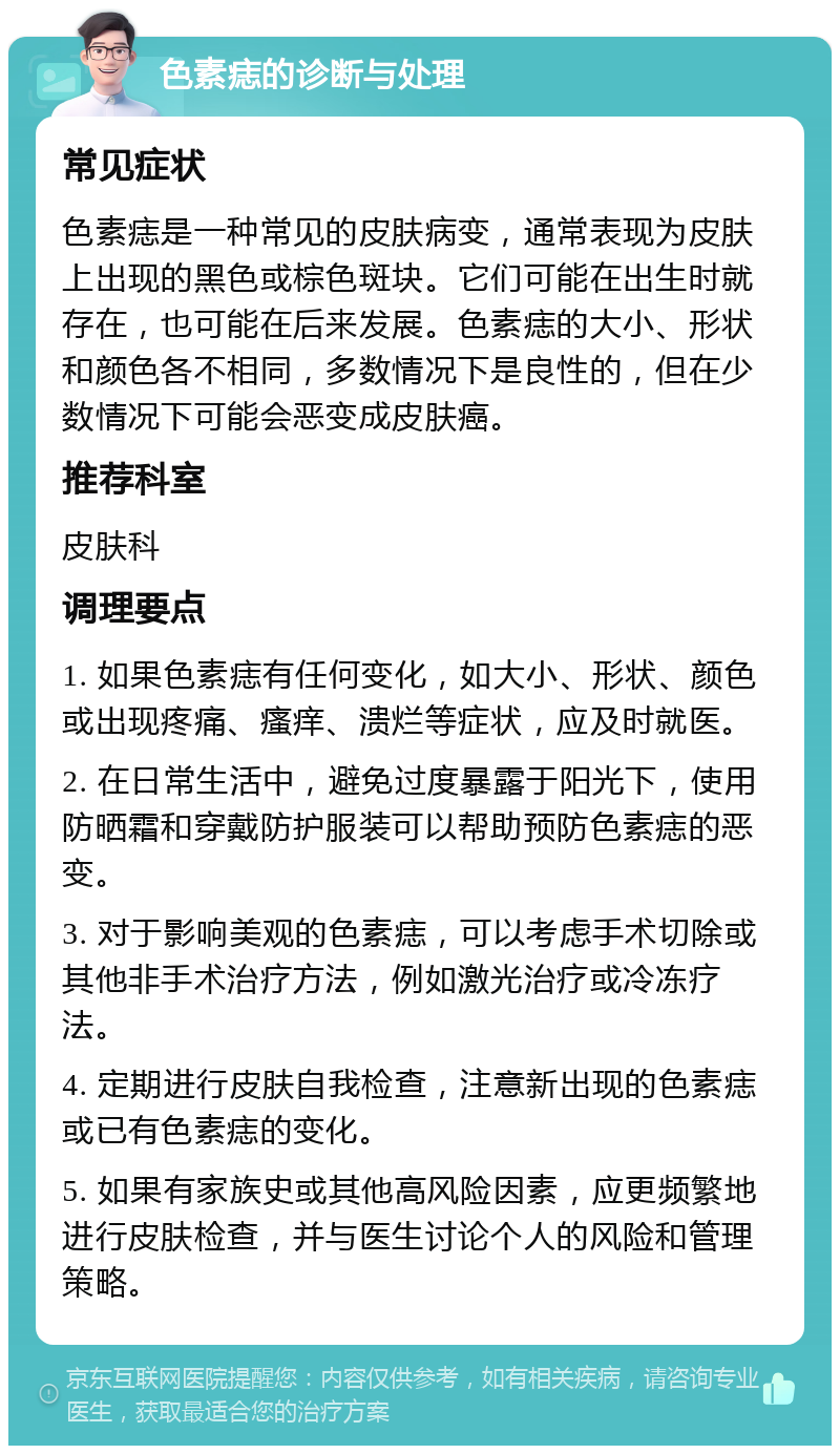 色素痣的诊断与处理 常见症状 色素痣是一种常见的皮肤病变，通常表现为皮肤上出现的黑色或棕色斑块。它们可能在出生时就存在，也可能在后来发展。色素痣的大小、形状和颜色各不相同，多数情况下是良性的，但在少数情况下可能会恶变成皮肤癌。 推荐科室 皮肤科 调理要点 1. 如果色素痣有任何变化，如大小、形状、颜色或出现疼痛、瘙痒、溃烂等症状，应及时就医。 2. 在日常生活中，避免过度暴露于阳光下，使用防晒霜和穿戴防护服装可以帮助预防色素痣的恶变。 3. 对于影响美观的色素痣，可以考虑手术切除或其他非手术治疗方法，例如激光治疗或冷冻疗法。 4. 定期进行皮肤自我检查，注意新出现的色素痣或已有色素痣的变化。 5. 如果有家族史或其他高风险因素，应更频繁地进行皮肤检查，并与医生讨论个人的风险和管理策略。