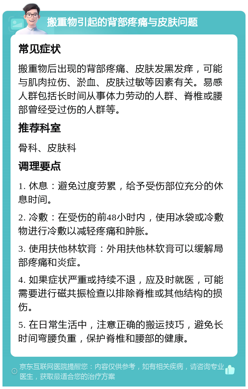 搬重物引起的背部疼痛与皮肤问题 常见症状 搬重物后出现的背部疼痛、皮肤发黑发痒，可能与肌肉拉伤、淤血、皮肤过敏等因素有关。易感人群包括长时间从事体力劳动的人群、脊椎或腰部曾经受过伤的人群等。 推荐科室 骨科、皮肤科 调理要点 1. 休息：避免过度劳累，给予受伤部位充分的休息时间。 2. 冷敷：在受伤的前48小时内，使用冰袋或冷敷物进行冷敷以减轻疼痛和肿胀。 3. 使用扶他林软膏：外用扶他林软膏可以缓解局部疼痛和炎症。 4. 如果症状严重或持续不退，应及时就医，可能需要进行磁共振检查以排除脊椎或其他结构的损伤。 5. 在日常生活中，注意正确的搬运技巧，避免长时间弯腰负重，保护脊椎和腰部的健康。