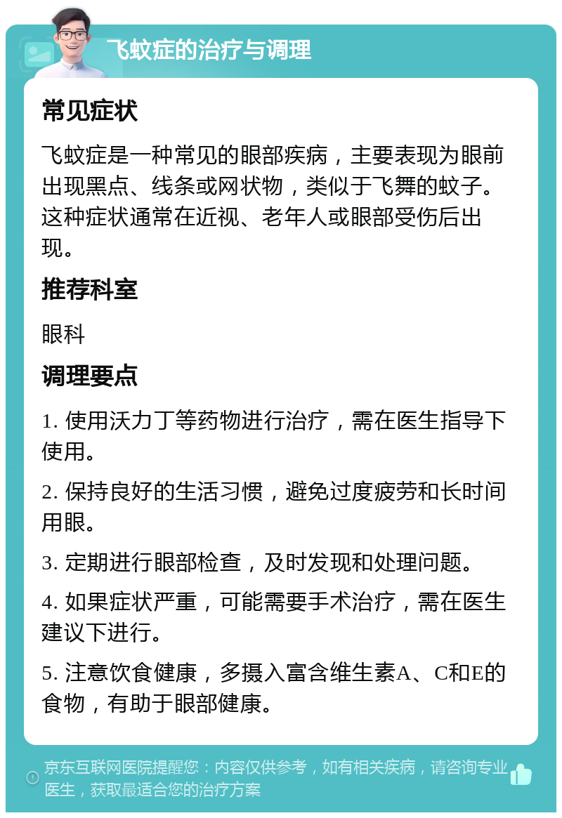 飞蚊症的治疗与调理 常见症状 飞蚊症是一种常见的眼部疾病，主要表现为眼前出现黑点、线条或网状物，类似于飞舞的蚊子。这种症状通常在近视、老年人或眼部受伤后出现。 推荐科室 眼科 调理要点 1. 使用沃力丁等药物进行治疗，需在医生指导下使用。 2. 保持良好的生活习惯，避免过度疲劳和长时间用眼。 3. 定期进行眼部检查，及时发现和处理问题。 4. 如果症状严重，可能需要手术治疗，需在医生建议下进行。 5. 注意饮食健康，多摄入富含维生素A、C和E的食物，有助于眼部健康。