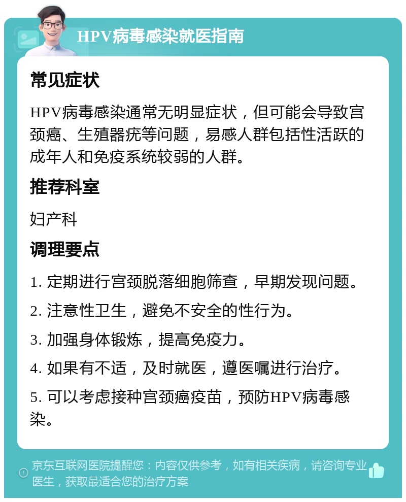 HPV病毒感染就医指南 常见症状 HPV病毒感染通常无明显症状，但可能会导致宫颈癌、生殖器疣等问题，易感人群包括性活跃的成年人和免疫系统较弱的人群。 推荐科室 妇产科 调理要点 1. 定期进行宫颈脱落细胞筛查，早期发现问题。 2. 注意性卫生，避免不安全的性行为。 3. 加强身体锻炼，提高免疫力。 4. 如果有不适，及时就医，遵医嘱进行治疗。 5. 可以考虑接种宫颈癌疫苗，预防HPV病毒感染。