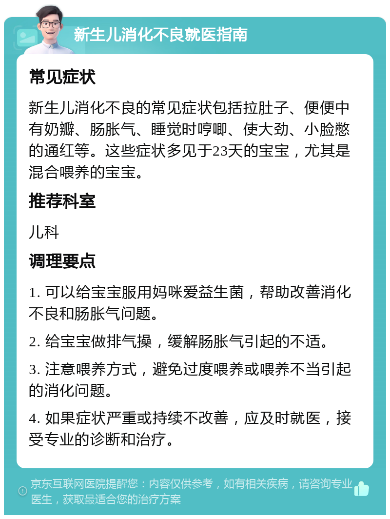 新生儿消化不良就医指南 常见症状 新生儿消化不良的常见症状包括拉肚子、便便中有奶瓣、肠胀气、睡觉时哼唧、使大劲、小脸憋的通红等。这些症状多见于23天的宝宝，尤其是混合喂养的宝宝。 推荐科室 儿科 调理要点 1. 可以给宝宝服用妈咪爱益生菌，帮助改善消化不良和肠胀气问题。 2. 给宝宝做排气操，缓解肠胀气引起的不适。 3. 注意喂养方式，避免过度喂养或喂养不当引起的消化问题。 4. 如果症状严重或持续不改善，应及时就医，接受专业的诊断和治疗。