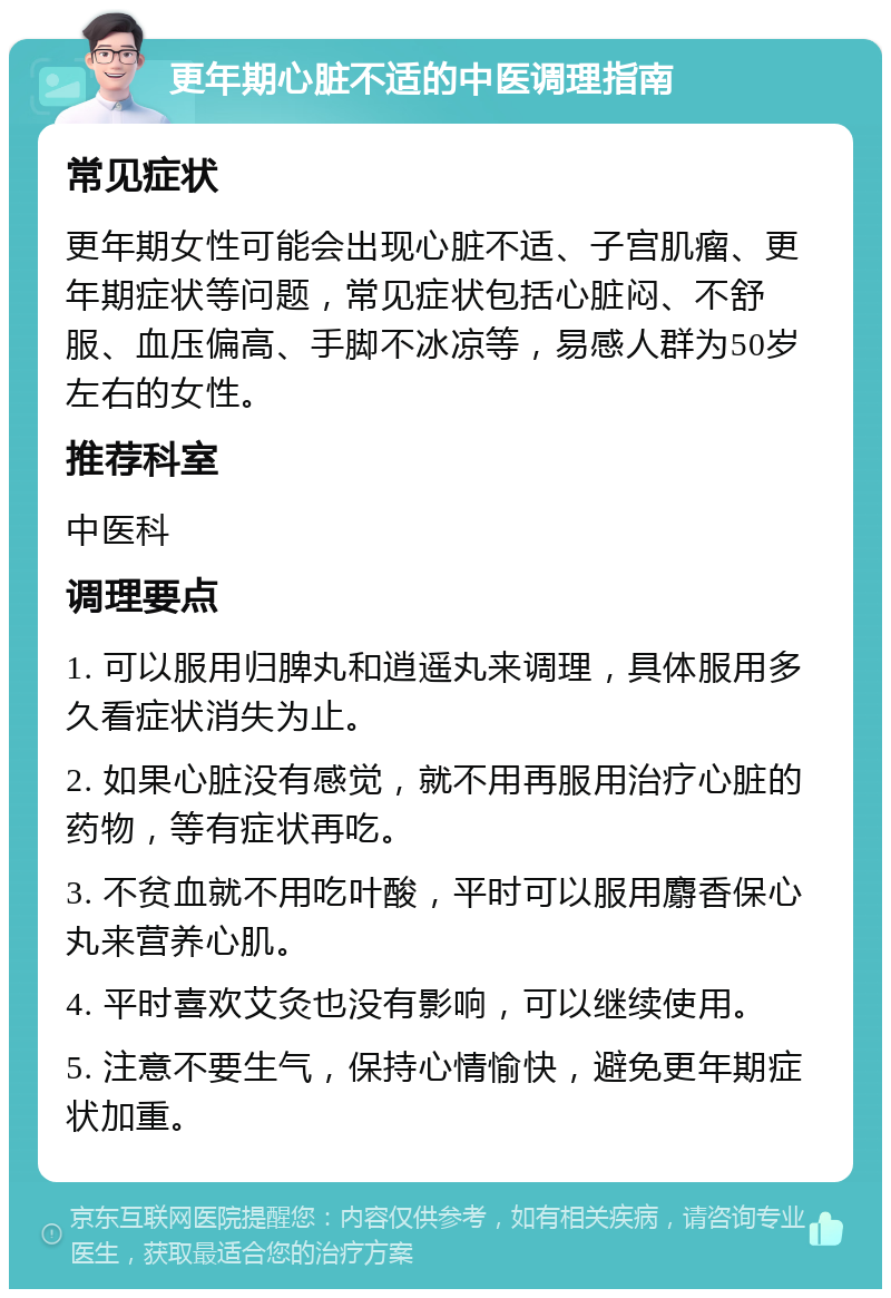 更年期心脏不适的中医调理指南 常见症状 更年期女性可能会出现心脏不适、子宫肌瘤、更年期症状等问题，常见症状包括心脏闷、不舒服、血压偏高、手脚不冰凉等，易感人群为50岁左右的女性。 推荐科室 中医科 调理要点 1. 可以服用归脾丸和逍遥丸来调理，具体服用多久看症状消失为止。 2. 如果心脏没有感觉，就不用再服用治疗心脏的药物，等有症状再吃。 3. 不贫血就不用吃叶酸，平时可以服用麝香保心丸来营养心肌。 4. 平时喜欢艾灸也没有影响，可以继续使用。 5. 注意不要生气，保持心情愉快，避免更年期症状加重。