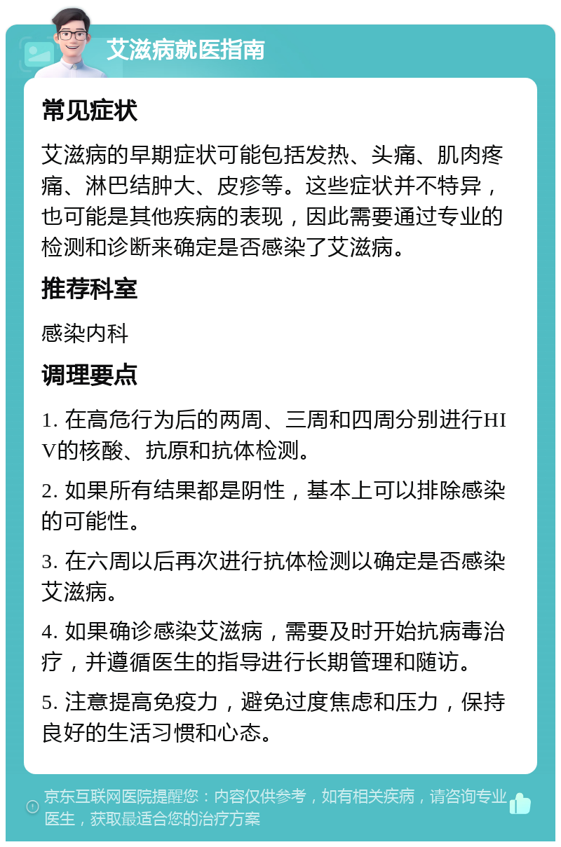 艾滋病就医指南 常见症状 艾滋病的早期症状可能包括发热、头痛、肌肉疼痛、淋巴结肿大、皮疹等。这些症状并不特异，也可能是其他疾病的表现，因此需要通过专业的检测和诊断来确定是否感染了艾滋病。 推荐科室 感染内科 调理要点 1. 在高危行为后的两周、三周和四周分别进行HIV的核酸、抗原和抗体检测。 2. 如果所有结果都是阴性，基本上可以排除感染的可能性。 3. 在六周以后再次进行抗体检测以确定是否感染艾滋病。 4. 如果确诊感染艾滋病，需要及时开始抗病毒治疗，并遵循医生的指导进行长期管理和随访。 5. 注意提高免疫力，避免过度焦虑和压力，保持良好的生活习惯和心态。