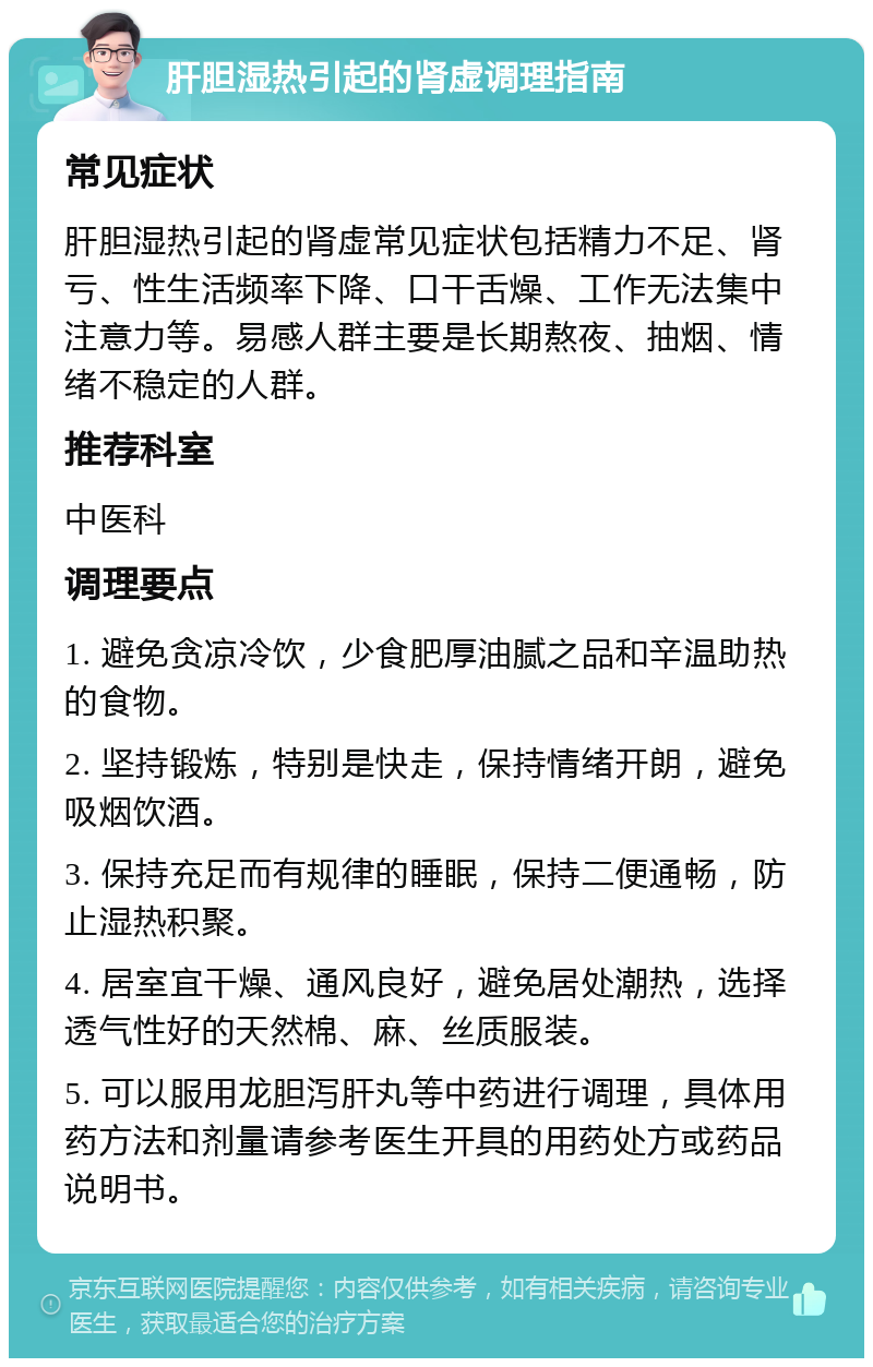 肝胆湿热引起的肾虚调理指南 常见症状 肝胆湿热引起的肾虚常见症状包括精力不足、肾亏、性生活频率下降、口干舌燥、工作无法集中注意力等。易感人群主要是长期熬夜、抽烟、情绪不稳定的人群。 推荐科室 中医科 调理要点 1. 避免贪凉冷饮，少食肥厚油腻之品和辛温助热的食物。 2. 坚持锻炼，特别是快走，保持情绪开朗，避免吸烟饮酒。 3. 保持充足而有规律的睡眠，保持二便通畅，防止湿热积聚。 4. 居室宜干燥、通风良好，避免居处潮热，选择透气性好的天然棉、麻、丝质服装。 5. 可以服用龙胆泻肝丸等中药进行调理，具体用药方法和剂量请参考医生开具的用药处方或药品说明书。