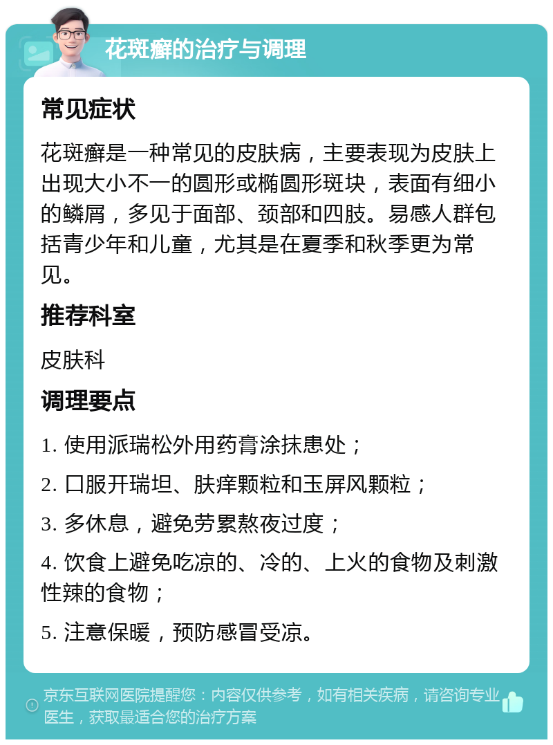 花斑癣的治疗与调理 常见症状 花斑癣是一种常见的皮肤病，主要表现为皮肤上出现大小不一的圆形或椭圆形斑块，表面有细小的鳞屑，多见于面部、颈部和四肢。易感人群包括青少年和儿童，尤其是在夏季和秋季更为常见。 推荐科室 皮肤科 调理要点 1. 使用派瑞松外用药膏涂抹患处； 2. 口服开瑞坦、肤痒颗粒和玉屏风颗粒； 3. 多休息，避免劳累熬夜过度； 4. 饮食上避免吃凉的、冷的、上火的食物及刺激性辣的食物； 5. 注意保暖，预防感冒受凉。