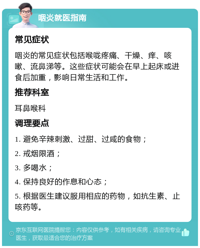 咽炎就医指南 常见症状 咽炎的常见症状包括喉咙疼痛、干燥、痒、咳嗽、流鼻涕等。这些症状可能会在早上起床或进食后加重，影响日常生活和工作。 推荐科室 耳鼻喉科 调理要点 1. 避免辛辣刺激、过甜、过咸的食物； 2. 戒烟限酒； 3. 多喝水； 4. 保持良好的作息和心态； 5. 根据医生建议服用相应的药物，如抗生素、止咳药等。