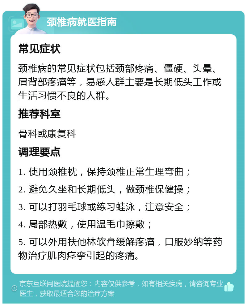 颈椎病就医指南 常见症状 颈椎病的常见症状包括颈部疼痛、僵硬、头晕、肩背部疼痛等，易感人群主要是长期低头工作或生活习惯不良的人群。 推荐科室 骨科或康复科 调理要点 1. 使用颈椎枕，保持颈椎正常生理弯曲； 2. 避免久坐和长期低头，做颈椎保健操； 3. 可以打羽毛球或练习蛙泳，注意安全； 4. 局部热敷，使用温毛巾擦敷； 5. 可以外用扶他林软膏缓解疼痛，口服妙纳等药物治疗肌肉痉挛引起的疼痛。