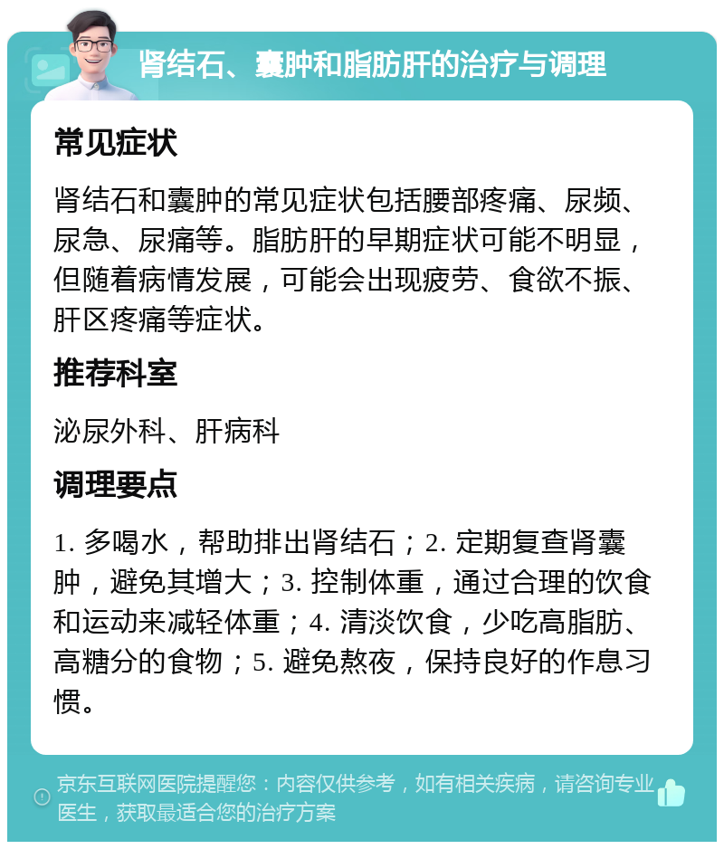 肾结石、囊肿和脂肪肝的治疗与调理 常见症状 肾结石和囊肿的常见症状包括腰部疼痛、尿频、尿急、尿痛等。脂肪肝的早期症状可能不明显，但随着病情发展，可能会出现疲劳、食欲不振、肝区疼痛等症状。 推荐科室 泌尿外科、肝病科 调理要点 1. 多喝水，帮助排出肾结石；2. 定期复查肾囊肿，避免其增大；3. 控制体重，通过合理的饮食和运动来减轻体重；4. 清淡饮食，少吃高脂肪、高糖分的食物；5. 避免熬夜，保持良好的作息习惯。