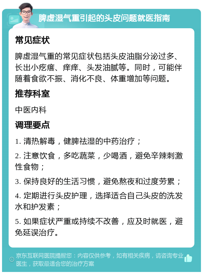 脾虚湿气重引起的头皮问题就医指南 常见症状 脾虚湿气重的常见症状包括头皮油脂分泌过多、长出小疙瘩、痒痒、头发油腻等。同时，可能伴随着食欲不振、消化不良、体重增加等问题。 推荐科室 中医内科 调理要点 1. 清热解毒，健脾祛湿的中药治疗； 2. 注意饮食，多吃蔬菜，少喝酒，避免辛辣刺激性食物； 3. 保持良好的生活习惯，避免熬夜和过度劳累； 4. 定期进行头皮护理，选择适合自己头皮的洗发水和护发素； 5. 如果症状严重或持续不改善，应及时就医，避免延误治疗。