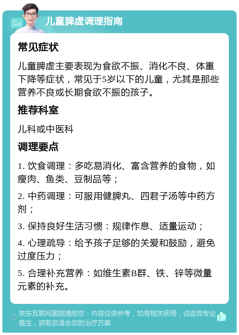 儿童脾虚调理指南 常见症状 儿童脾虚主要表现为食欲不振、消化不良、体重下降等症状，常见于5岁以下的儿童，尤其是那些营养不良或长期食欲不振的孩子。 推荐科室 儿科或中医科 调理要点 1. 饮食调理：多吃易消化、富含营养的食物，如瘦肉、鱼类、豆制品等； 2. 中药调理：可服用健脾丸、四君子汤等中药方剂； 3. 保持良好生活习惯：规律作息、适量运动； 4. 心理疏导：给予孩子足够的关爱和鼓励，避免过度压力； 5. 合理补充营养：如维生素B群、铁、锌等微量元素的补充。